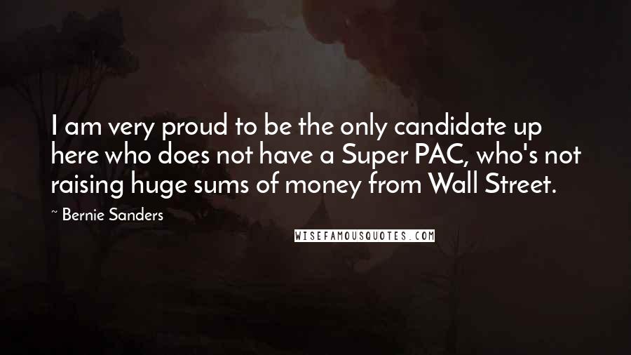 Bernie Sanders Quotes: I am very proud to be the only candidate up here who does not have a Super PAC, who's not raising huge sums of money from Wall Street.