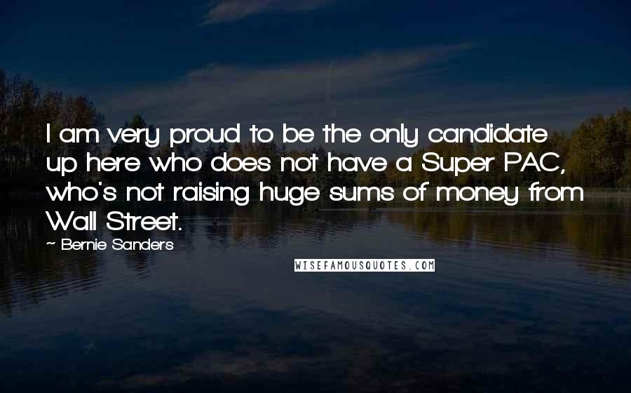 Bernie Sanders Quotes: I am very proud to be the only candidate up here who does not have a Super PAC, who's not raising huge sums of money from Wall Street.