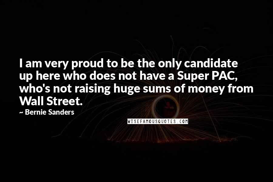 Bernie Sanders Quotes: I am very proud to be the only candidate up here who does not have a Super PAC, who's not raising huge sums of money from Wall Street.