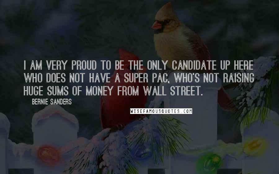 Bernie Sanders Quotes: I am very proud to be the only candidate up here who does not have a Super PAC, who's not raising huge sums of money from Wall Street.