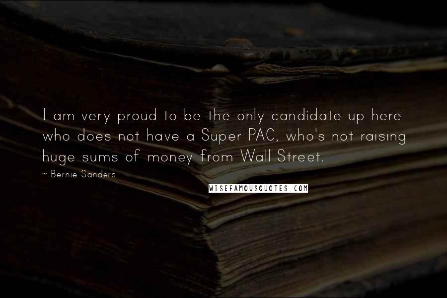 Bernie Sanders Quotes: I am very proud to be the only candidate up here who does not have a Super PAC, who's not raising huge sums of money from Wall Street.