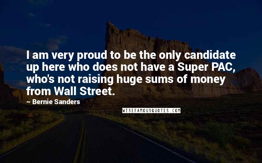 Bernie Sanders Quotes: I am very proud to be the only candidate up here who does not have a Super PAC, who's not raising huge sums of money from Wall Street.