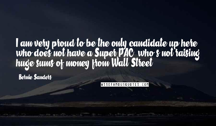 Bernie Sanders Quotes: I am very proud to be the only candidate up here who does not have a Super PAC, who's not raising huge sums of money from Wall Street.