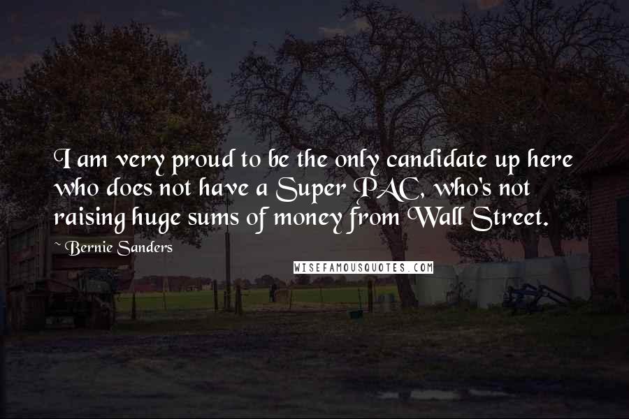 Bernie Sanders Quotes: I am very proud to be the only candidate up here who does not have a Super PAC, who's not raising huge sums of money from Wall Street.