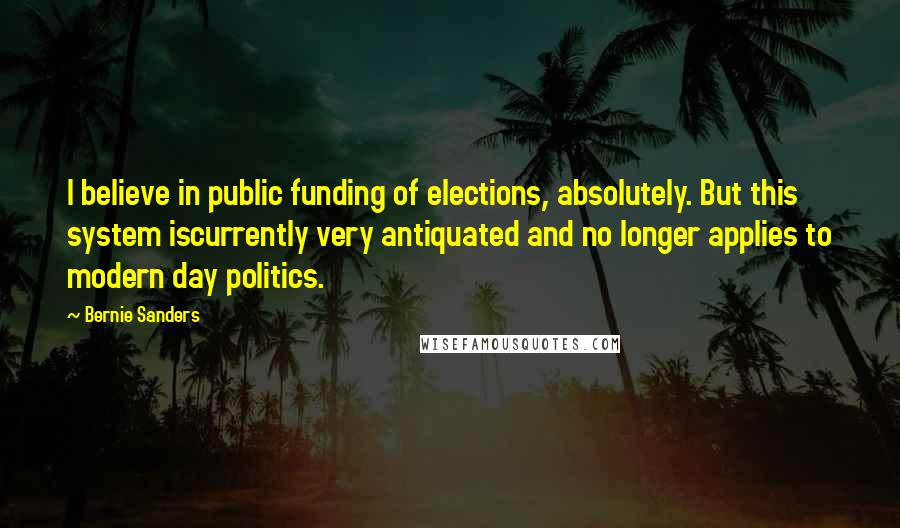 Bernie Sanders Quotes: I believe in public funding of elections, absolutely. But this system iscurrently very antiquated and no longer applies to modern day politics.