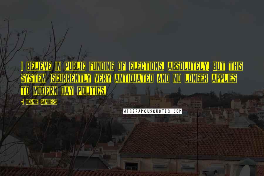 Bernie Sanders Quotes: I believe in public funding of elections, absolutely. But this system iscurrently very antiquated and no longer applies to modern day politics.