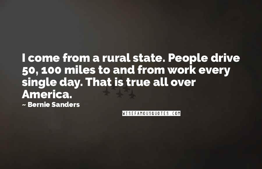 Bernie Sanders Quotes: I come from a rural state. People drive 50, 100 miles to and from work every single day. That is true all over America.