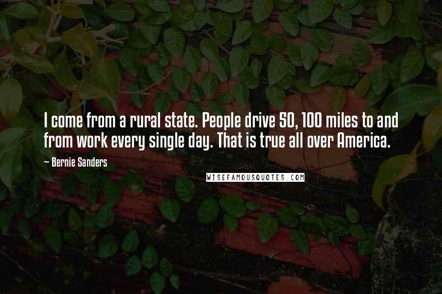 Bernie Sanders Quotes: I come from a rural state. People drive 50, 100 miles to and from work every single day. That is true all over America.