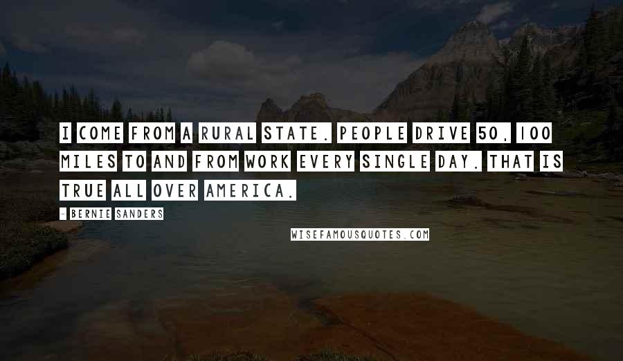 Bernie Sanders Quotes: I come from a rural state. People drive 50, 100 miles to and from work every single day. That is true all over America.