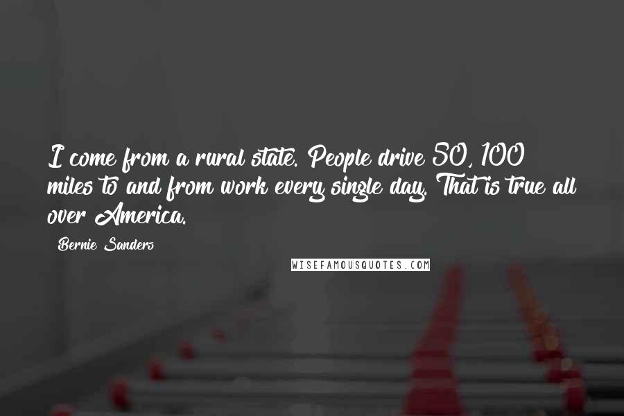 Bernie Sanders Quotes: I come from a rural state. People drive 50, 100 miles to and from work every single day. That is true all over America.