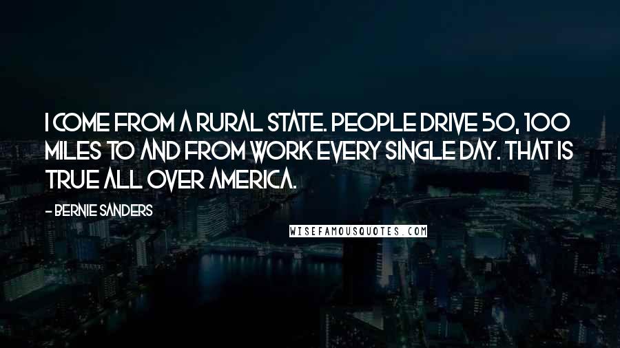 Bernie Sanders Quotes: I come from a rural state. People drive 50, 100 miles to and from work every single day. That is true all over America.