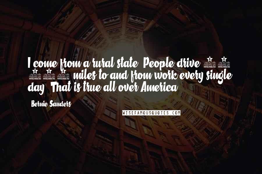Bernie Sanders Quotes: I come from a rural state. People drive 50, 100 miles to and from work every single day. That is true all over America.