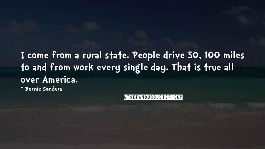 Bernie Sanders Quotes: I come from a rural state. People drive 50, 100 miles to and from work every single day. That is true all over America.