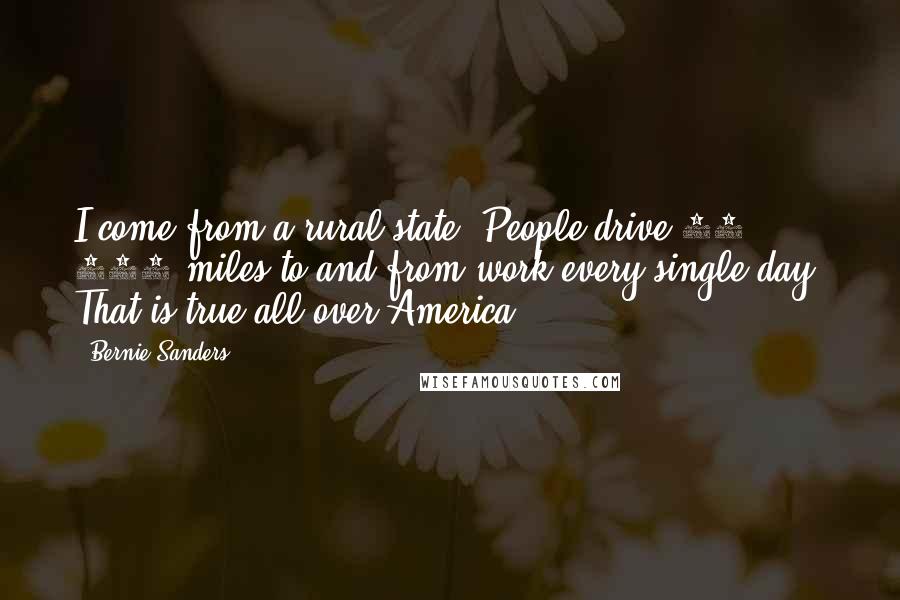 Bernie Sanders Quotes: I come from a rural state. People drive 50, 100 miles to and from work every single day. That is true all over America.