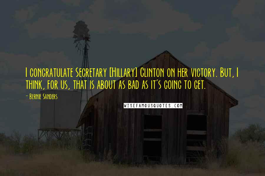 Bernie Sanders Quotes: I congratulate Secretary [Hillary] Clinton on her victory. But, I think, for us, that is about as bad as it's going to get.