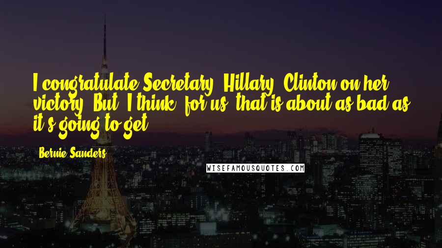 Bernie Sanders Quotes: I congratulate Secretary [Hillary] Clinton on her victory. But, I think, for us, that is about as bad as it's going to get.