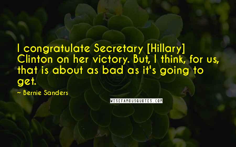 Bernie Sanders Quotes: I congratulate Secretary [Hillary] Clinton on her victory. But, I think, for us, that is about as bad as it's going to get.