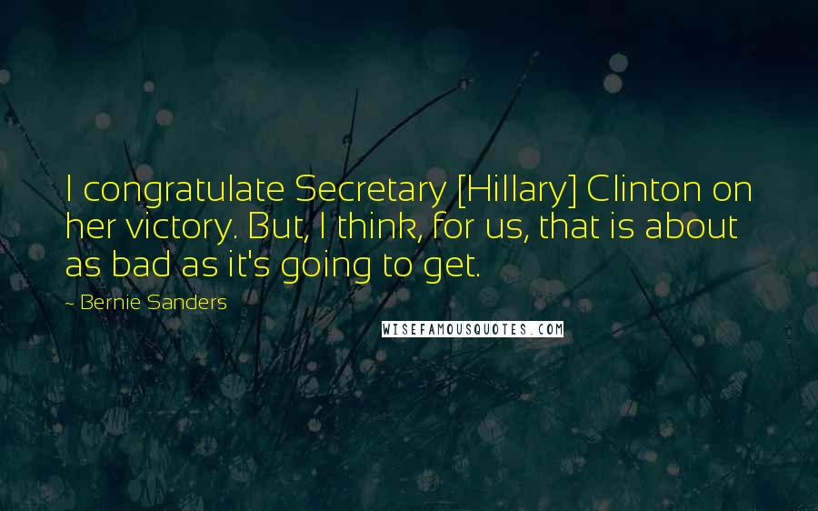 Bernie Sanders Quotes: I congratulate Secretary [Hillary] Clinton on her victory. But, I think, for us, that is about as bad as it's going to get.