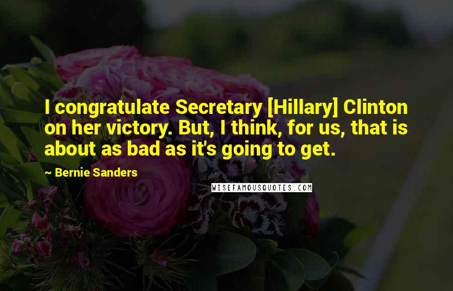 Bernie Sanders Quotes: I congratulate Secretary [Hillary] Clinton on her victory. But, I think, for us, that is about as bad as it's going to get.