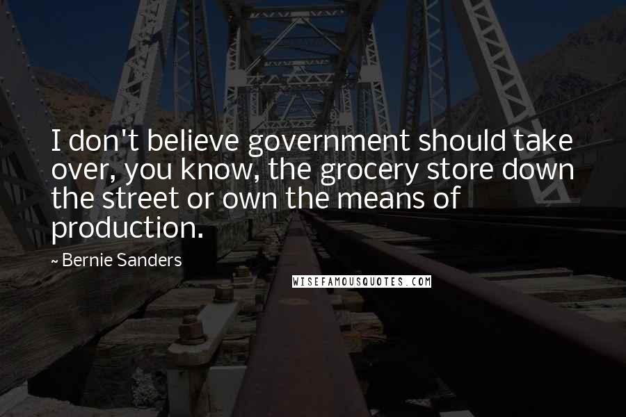 Bernie Sanders Quotes: I don't believe government should take over, you know, the grocery store down the street or own the means of production.