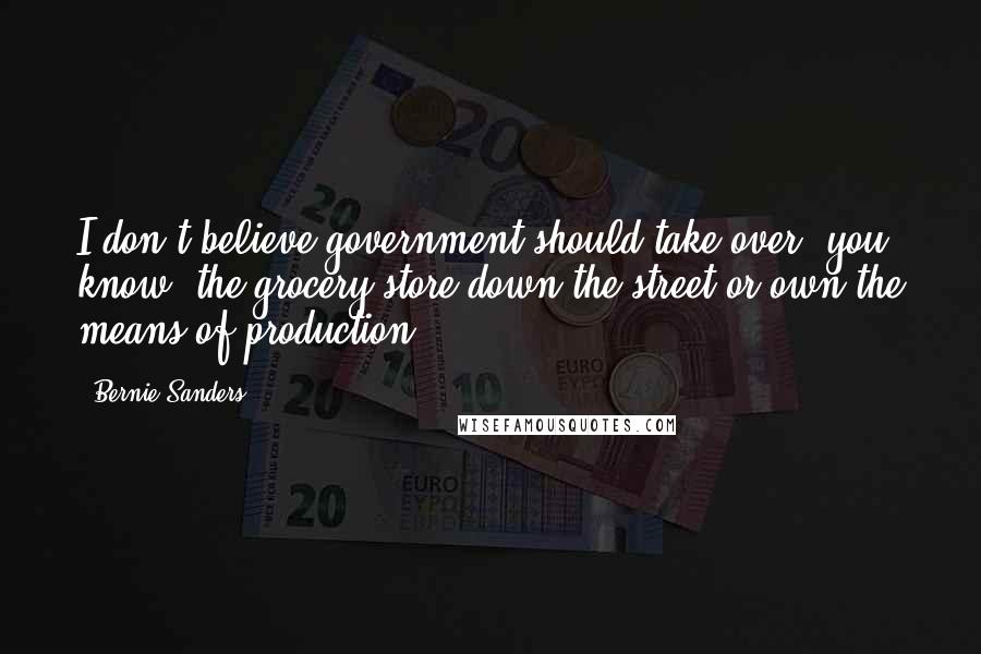 Bernie Sanders Quotes: I don't believe government should take over, you know, the grocery store down the street or own the means of production.