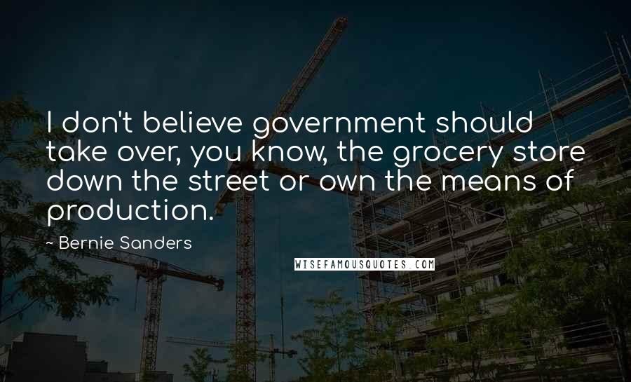 Bernie Sanders Quotes: I don't believe government should take over, you know, the grocery store down the street or own the means of production.