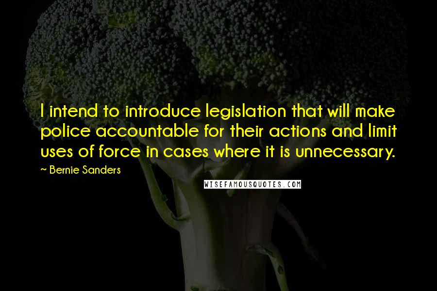 Bernie Sanders Quotes: I intend to introduce legislation that will make police accountable for their actions and limit uses of force in cases where it is unnecessary.