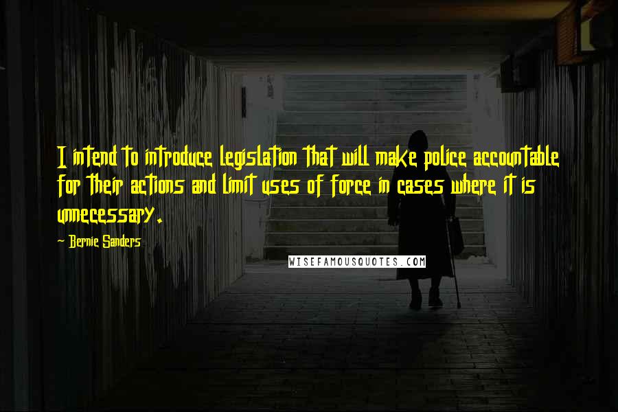 Bernie Sanders Quotes: I intend to introduce legislation that will make police accountable for their actions and limit uses of force in cases where it is unnecessary.