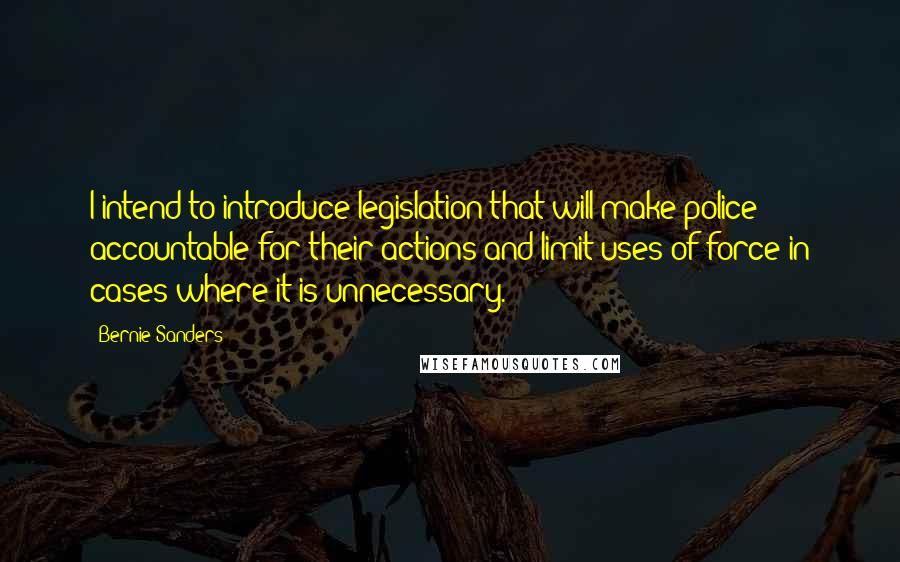 Bernie Sanders Quotes: I intend to introduce legislation that will make police accountable for their actions and limit uses of force in cases where it is unnecessary.