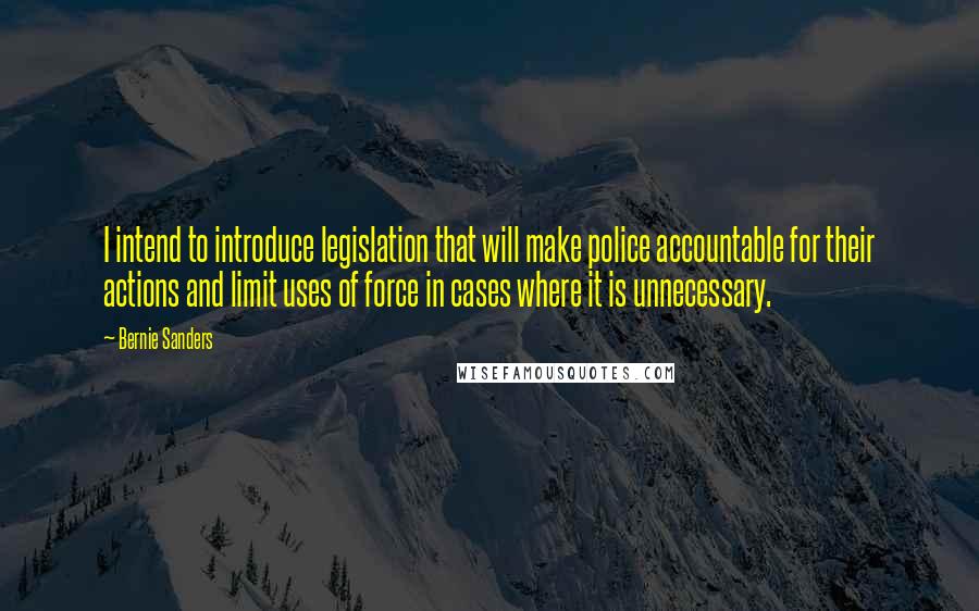 Bernie Sanders Quotes: I intend to introduce legislation that will make police accountable for their actions and limit uses of force in cases where it is unnecessary.