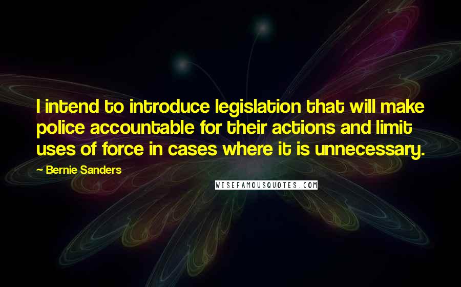 Bernie Sanders Quotes: I intend to introduce legislation that will make police accountable for their actions and limit uses of force in cases where it is unnecessary.