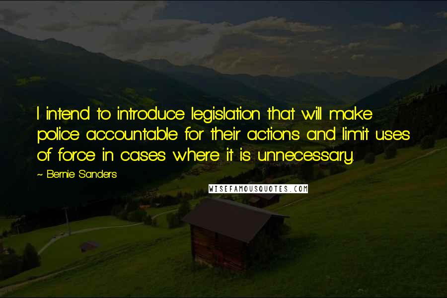 Bernie Sanders Quotes: I intend to introduce legislation that will make police accountable for their actions and limit uses of force in cases where it is unnecessary.