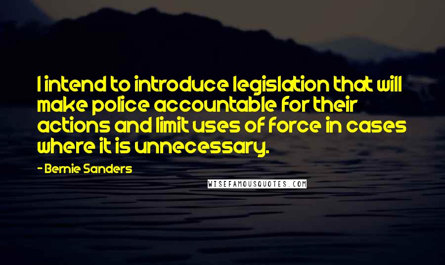 Bernie Sanders Quotes: I intend to introduce legislation that will make police accountable for their actions and limit uses of force in cases where it is unnecessary.
