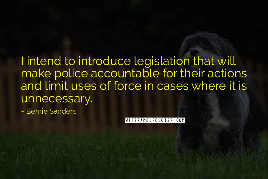 Bernie Sanders Quotes: I intend to introduce legislation that will make police accountable for their actions and limit uses of force in cases where it is unnecessary.