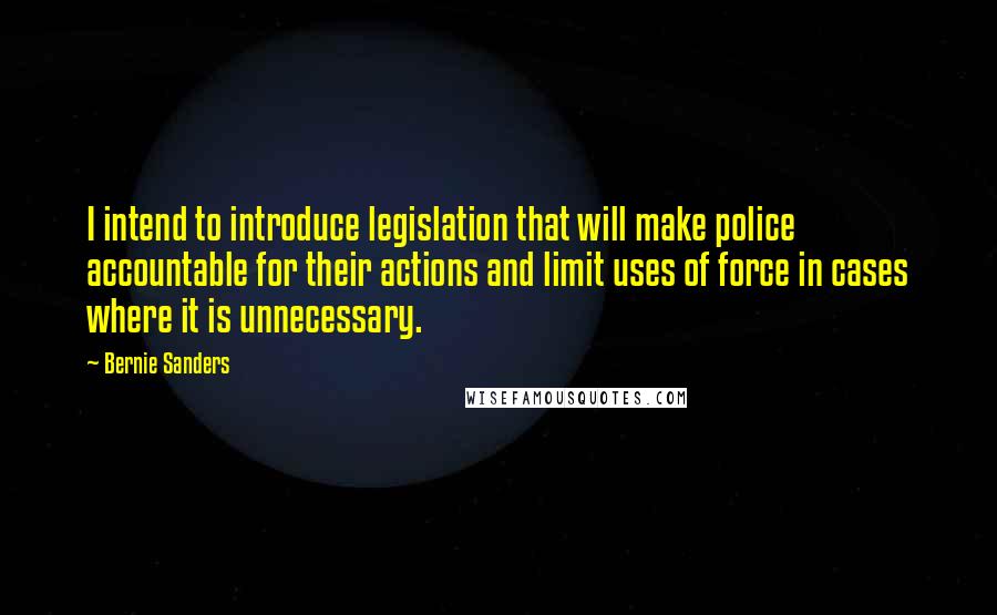 Bernie Sanders Quotes: I intend to introduce legislation that will make police accountable for their actions and limit uses of force in cases where it is unnecessary.