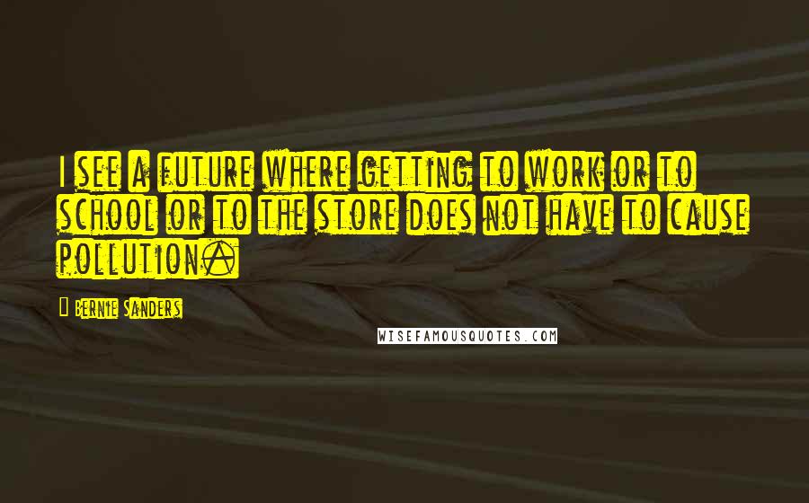 Bernie Sanders Quotes: I see a future where getting to work or to school or to the store does not have to cause pollution.