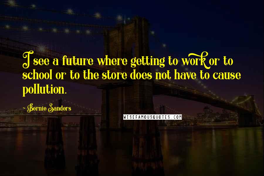 Bernie Sanders Quotes: I see a future where getting to work or to school or to the store does not have to cause pollution.