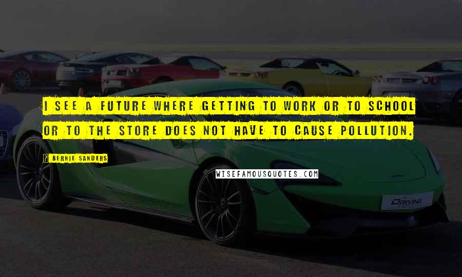 Bernie Sanders Quotes: I see a future where getting to work or to school or to the store does not have to cause pollution.