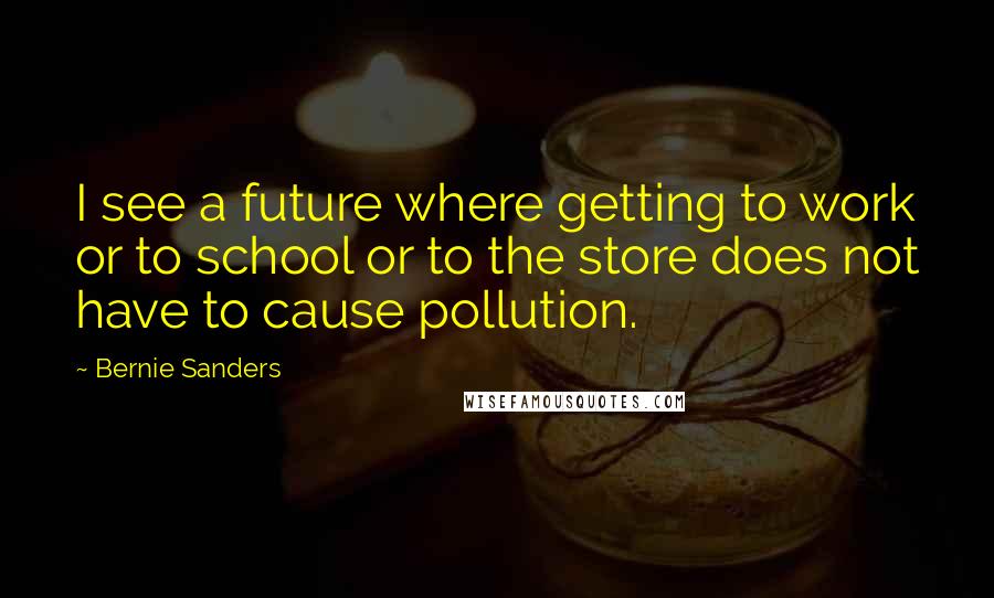 Bernie Sanders Quotes: I see a future where getting to work or to school or to the store does not have to cause pollution.