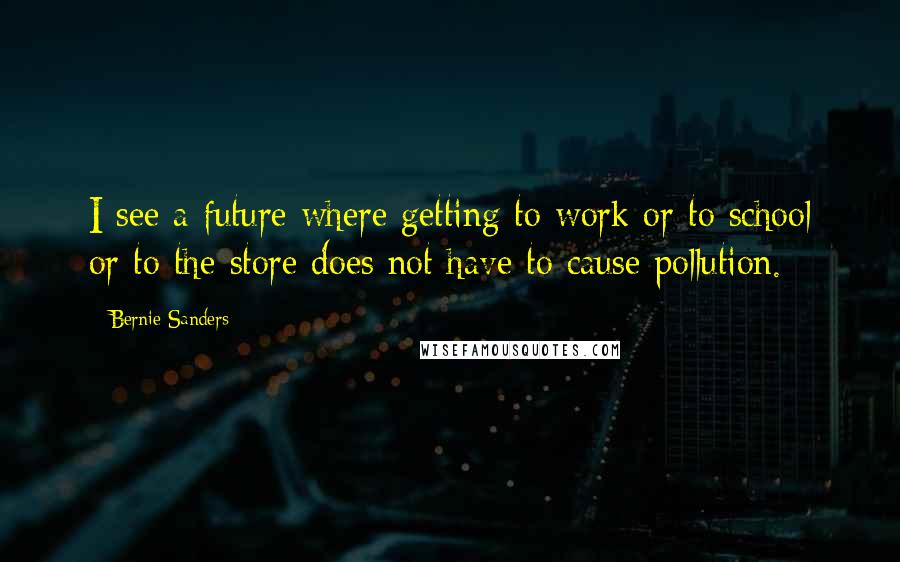 Bernie Sanders Quotes: I see a future where getting to work or to school or to the store does not have to cause pollution.