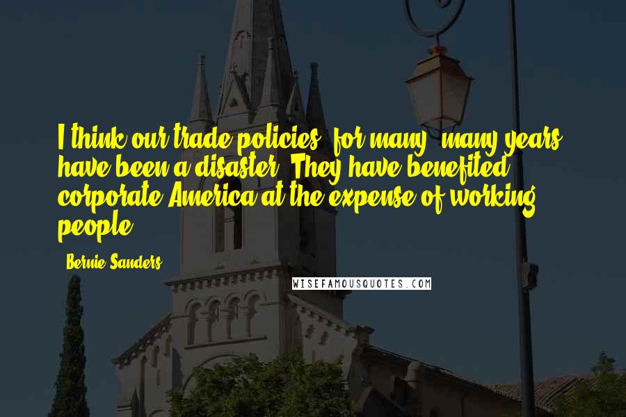 Bernie Sanders Quotes: I think our trade policies, for many, many years, have been a disaster. They have benefited corporate America at the expense of working people.