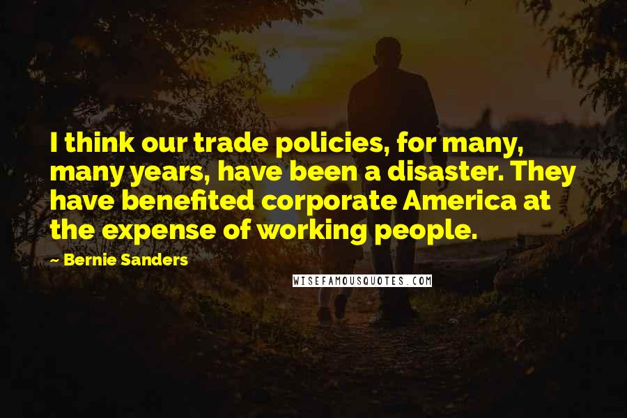 Bernie Sanders Quotes: I think our trade policies, for many, many years, have been a disaster. They have benefited corporate America at the expense of working people.