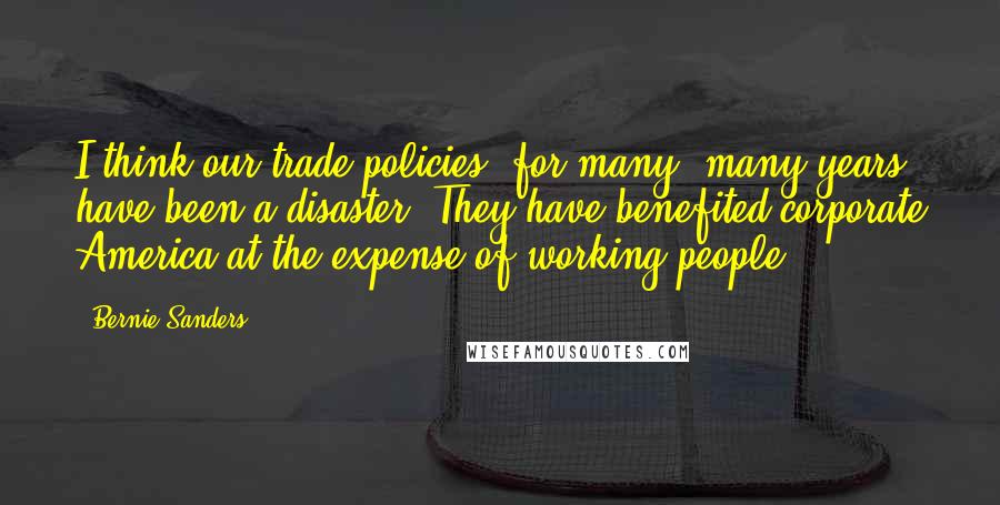 Bernie Sanders Quotes: I think our trade policies, for many, many years, have been a disaster. They have benefited corporate America at the expense of working people.