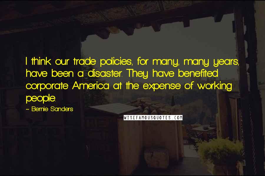 Bernie Sanders Quotes: I think our trade policies, for many, many years, have been a disaster. They have benefited corporate America at the expense of working people.