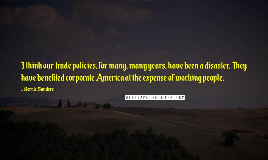 Bernie Sanders Quotes: I think our trade policies, for many, many years, have been a disaster. They have benefited corporate America at the expense of working people.