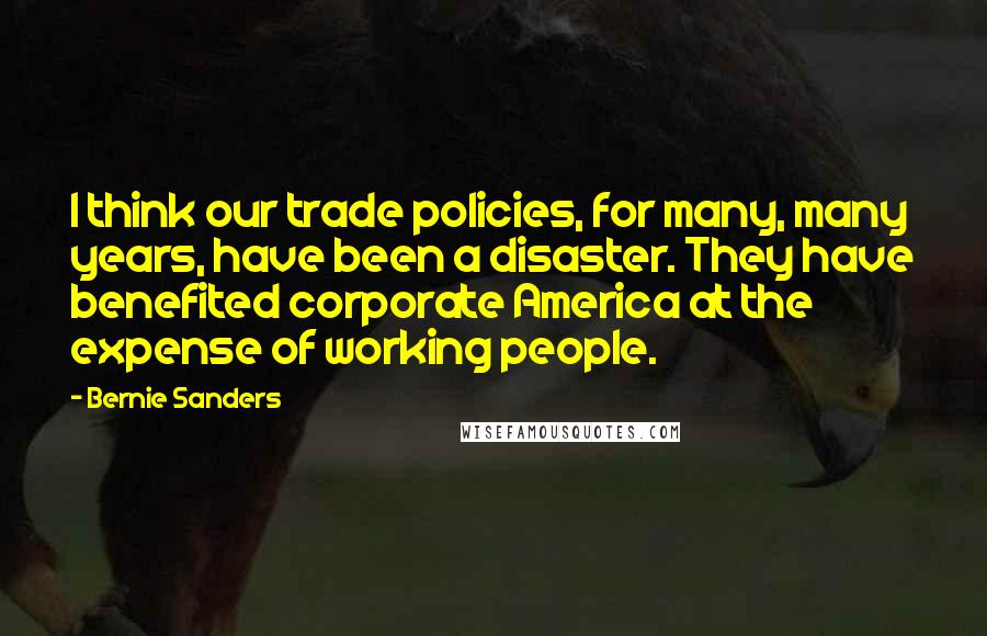 Bernie Sanders Quotes: I think our trade policies, for many, many years, have been a disaster. They have benefited corporate America at the expense of working people.