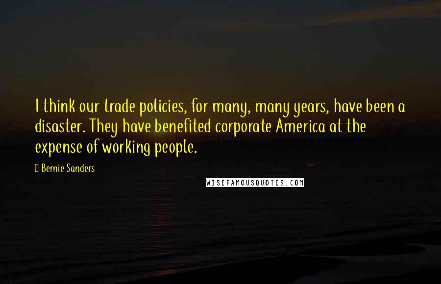 Bernie Sanders Quotes: I think our trade policies, for many, many years, have been a disaster. They have benefited corporate America at the expense of working people.