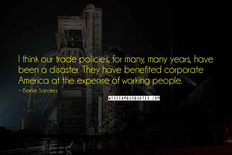 Bernie Sanders Quotes: I think our trade policies, for many, many years, have been a disaster. They have benefited corporate America at the expense of working people.