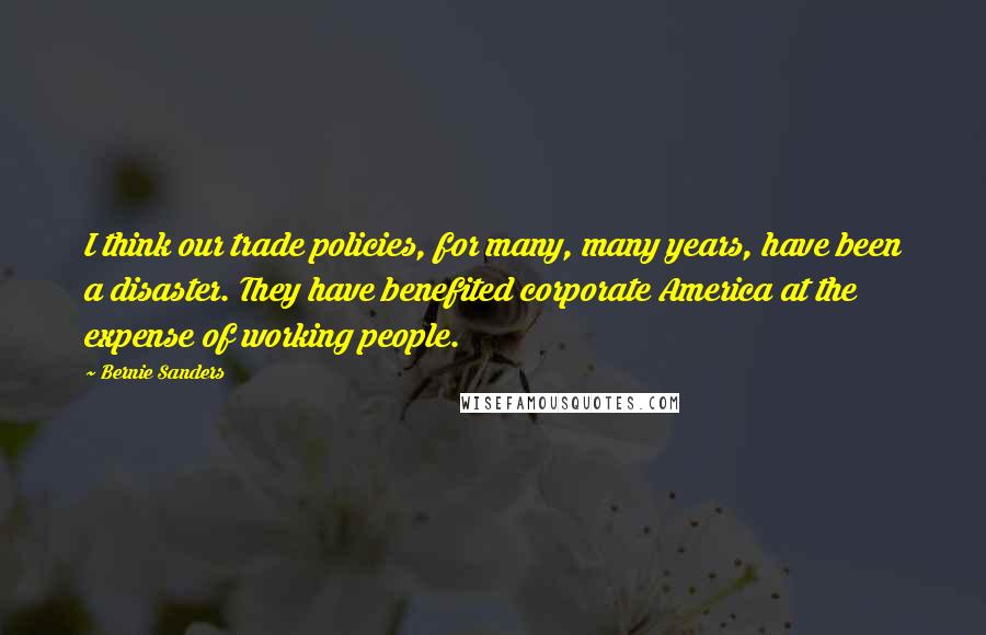 Bernie Sanders Quotes: I think our trade policies, for many, many years, have been a disaster. They have benefited corporate America at the expense of working people.