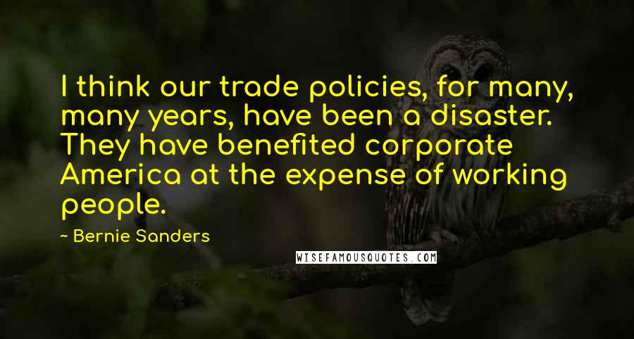 Bernie Sanders Quotes: I think our trade policies, for many, many years, have been a disaster. They have benefited corporate America at the expense of working people.